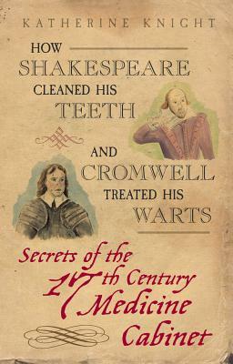 How Shakespeare Cleaned His Teeth and Cromwell Treated His Warts: Secrets of the 17th Century Medicine Cabinet by Katherine Knight