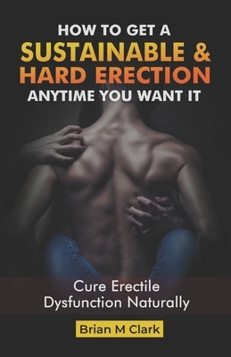 How to Get a Sustainable Hard Erection Anytime You Want It: Cure Erectile Dysfunction Naturally by Brian M. Clark