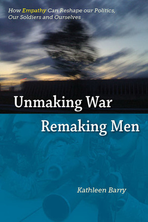 Unmaking War, Remaking Men: How Empathy Can Reshape Our Politics, Our Soldiers and Ourselves by Kathleen Barry