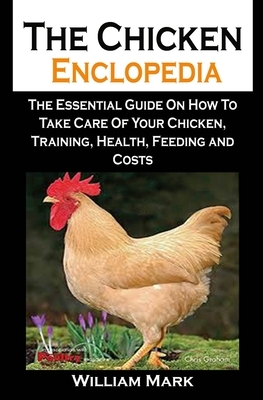 The Chicken Enclopedia: The Chicken Enclopedia: The Essential Guide On How To Take Care Of Your Chicken, Training, Health, Feeding and Costs by William Mark