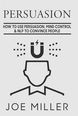 Persuasion: How To Use Persuasion, Mind Control Control & NLP To Convince People by Joe Miller