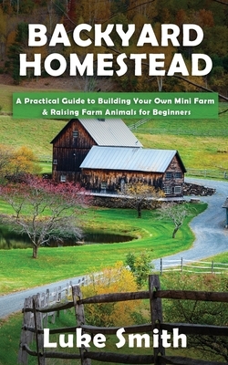 Backyard Homestead: A Practical Guide to Building Your Own Mini Farm & Raising Farm Animals for Beginners by Luke Smith