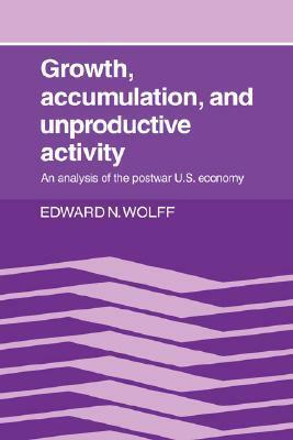 Growth, Accumulation, and Unproductive Activity: An Analysis of the Postwar Us Economy by Edward N. Wolff