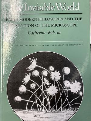The Invisible World: Early Modern Philosophy and the Invention of the Microscope by Catherine Wilson