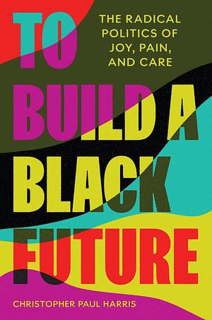 To Build a Black Future: The Radical Politics of Joy, Pain, and Care by Christopher Paul Harris