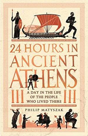 24 Hours in Ancient Athens: A Day in the Life of the People Who Lived There by Philip Matyszak