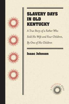 Slavery Days in Old Kentucky: A True Story of a Father Who Sold His Wife and Four Children, by One of His Children by Isaac Johnson