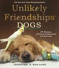 Unlikely Friendships: Dogs: 37 Stories of Canine Compassion and Courage by Jennifer S. Holland