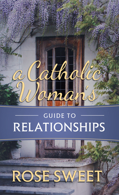 A Catholic Woman's Guide to Relationships by Rose Sweet