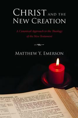 Christ and the New Creation: A Canonical Approach to the Theology of the New Testament by Matthew Y. Emerson