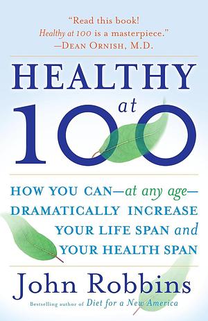 Healthy at 100: How You Can - At Any Age - Dramatically Increase Your Life Span and Your Health Span by John Robbins, John Robbins