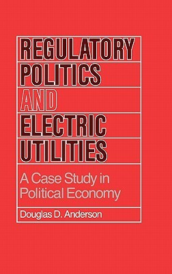 Regulatory Politics and Electric Utilities: A Case Study in Political Economy by Douglas D. Anderson