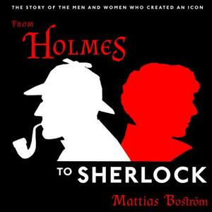 From Holmes to Sherlock: The Story of the Men and Women Who Created an Icon by Mattias Boström