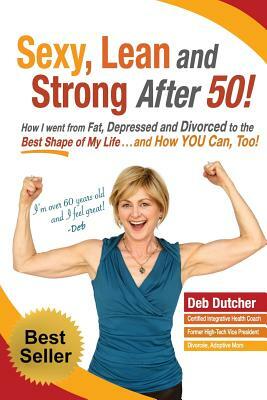 Sexy, Lean and Strong After 50!: How I went from Fat, Depressed and Divorced to the Best Shape of My Life....and How YOU Can, Too! by Deb Dutcher