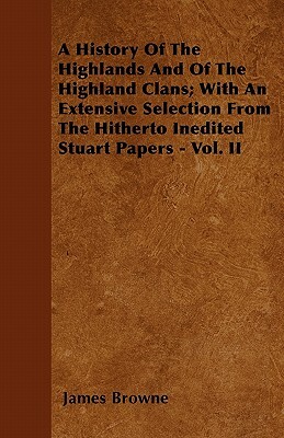 A History Of The Highlands And Of The Highland Clans; With An Extensive Selection From The Hitherto Inedited Stuart Papers - Vol. II by James Browne