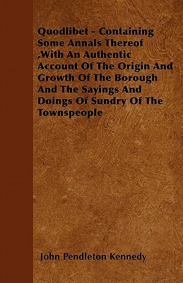 Quodlibet - Containing Some Annals Thereof, With An Authentic Account Of The Origin And Growth Of The Borough And The Sayings And Doings Of Sundry Of by John Pendleton Kennedy