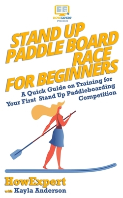 Stand Up Paddle Board Racing for Beginners: A Quick Guide on Training for Your First Stand Up Paddleboarding Competition by Kayla Anderson, Howexpert Press