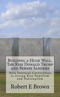 Building a Huge Wall, The Rise Donald Trump and Bernie Sanders: How Political Correctness Is Giving Rise Populism and Nationalism by Robert E. Brown
