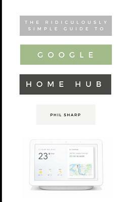 The Ridiculously Simple Guide to Google Home Hub: A Practical Guide to Setting Up a Smart Home by Phil Sharp