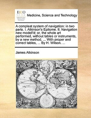 A Compleat System of Navigation: In Two Parts. I. Atkinson's Epitome. II. Navigation New Modell'd: Or, the Whole Art Performed, Without Tables or Inst by James Atkinson