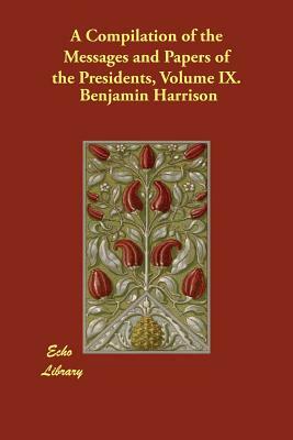 A Compilation of the Messages and Papers of the Presidents, Volume IX. by Benjamin Harrison