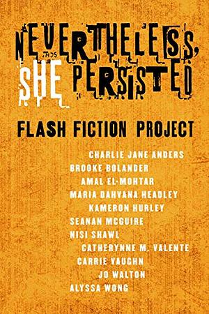 Nevertheless, She Persisted: Flash Fiction Project by Catherynne M. Valente, Maria Dahvana Headley, Jo Walton, Nisi Shawl, Carrie Vaughn, Brooke Bolander, Alyssa Wong, Amal El-Mohtar, Seanan McGuire, Charlie Jane Anders, Kameron Hurley