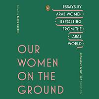 Our Women on the Ground: Essays by Arab Women Reporting from the Arab World by 