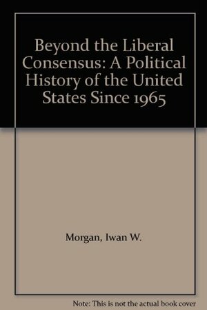 Beyond The Liberal Consensus: A Political History Of The United States Since 1965 by Iwan W. Morgan