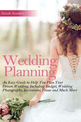 Wedding Planning: An Easy Guide to Help You Plan Your Dream Wedding, Including Budget, Wedding Photography, Invitations, Venue and Much by Sarah Sanders