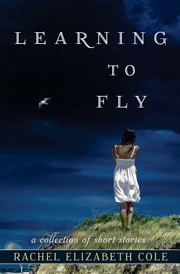 Learning to Fly: A Collection of Short Stories by Rachel Elizabeth Cole
