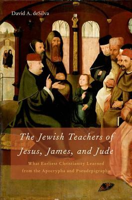 Jewish Teachers of Jesus, James, and Jude: What Earliest Christianity Learned from the Apocrypha and Pseudepigrapha by David A. Desilva