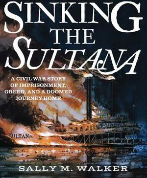 Sinking the Sultana: A Civil War Story of Imprisonment, Greed, and a Doomed Journey Home by Sally M. Walker