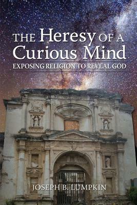 The Heresy of a Curious Mind: Exposing Religion to Reveal God by Joseph B. Lumpkin