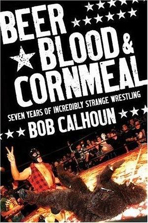 Beer, Blood & Cornmeal: Seven Years of Strange Wrestling by Bob Calhoun, Bob Calhoun