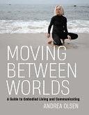 Moving Between Worlds: A Guide to Embodied Living and Communicating by Andrea Olsen