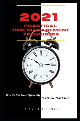 2021 Practical Time Management Techniques: How To Use Time Efficiently To Achieve Your Goals by David Turner