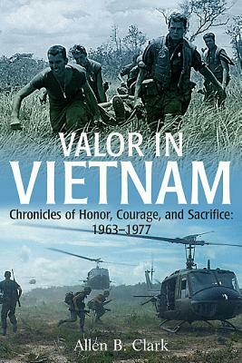 Valor in Vietnam: Chronicles of Honor, Courage and Sacrifice: 1963-1977 by Allen B. Clark