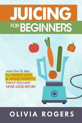 Juicing for Beginners: Learn How to Juice for Weight Loss & Health Benefits If You Have Never Juiced Before! by Olivia Rogers