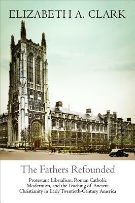 The Fathers Refounded: Protestant Liberalism, Roman Catholic Modernism, and the Teaching of Ancient Christianity in Early Twentieth-Century A by Elizabeth a. Clark