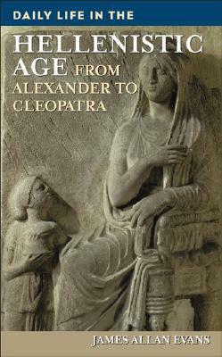 Daily Life in the Hellenistic Age: From Alexander to Cleopatra by James Allan Evans