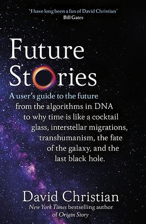 Future Stories: A User's Guide to the Future from the Algorithms in DNA to why Time is like a Cocktail Glass, Interstellar Migrations, Transhumanism, the Fate of the Galaxy, and the Last Black Hole. by David Christian