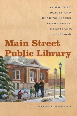 Main Street Public Library: Community Places and Reading Spaces in the Rural Heartland, 1876-1956 by Wayne A. Wiegand