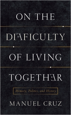 On the Difficulty of Living Together: Memory, Politics, and History by Manuel Cruz