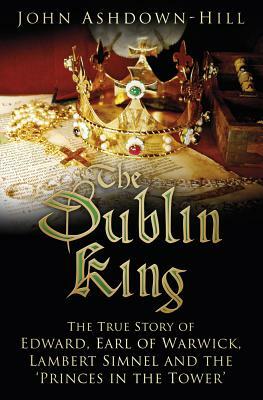 The Dublin King: The True Story of Edward, Earl of Warwick, Lambert Simnel and the 'princes in the Tower' by John Ashdown-Hill