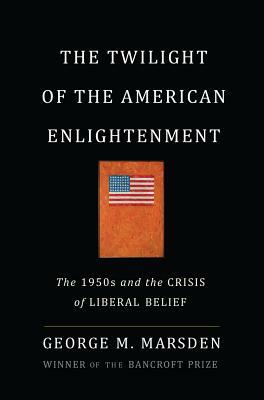 The Twilight of the American Enlightenment: The 1950s and the Crisis of Liberal Belief by George Marsden