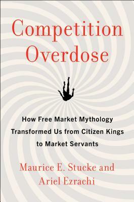 Competition Overdose: How Free Market Mythology Transformed Us from Citizen Kings to Market Servants by Maurice E. Stucke, Ariel Ezrachi