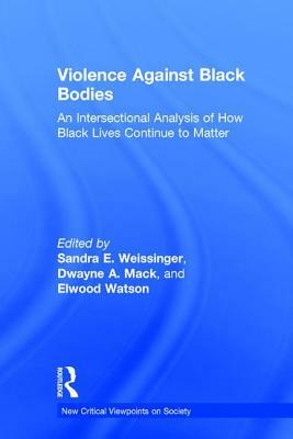 Violence Against Black Bodies: An Intersectional Analysis of How Black Lives Continue to Matter by Sandra E. Weissinger, Dwayne A. Mack, Elwood Watson