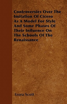 Controversies Over The Imitation Of Cicero As A Model For Style And Some Phases Of Their Influence On The Schools Of The Renaissance by Izora Scott