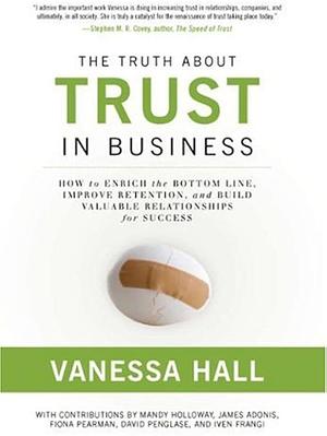 The Truth about Trust in Business: How to Enrich the Bottom Line, Improve Retention, and Build Valuable Relationships for Success by Vanessa Hall