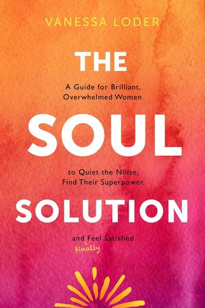 The Soul Solution: A Guide for Brilliant, Overwhelmed Women to Quiet the Noise, Find Their Superpower, and (Finally) Feel Satisfied by Vanessa Loder